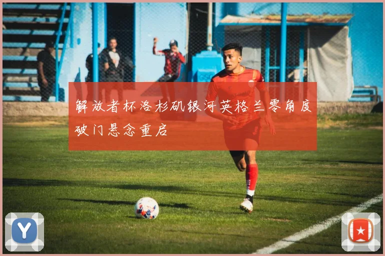 解放者杯洛杉矶银河英格兰零角度破门悬念重启