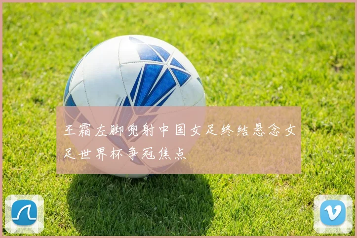 王霜左脚兜射中国女足终结悬念女足世界杯争冠焦点