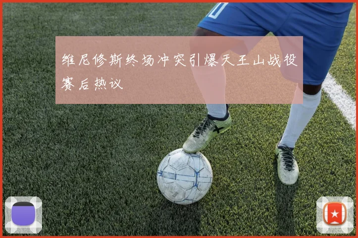维尼修斯终场冲突引爆天王山战役赛后热议