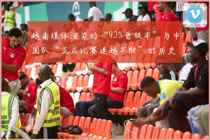 越南媒体渲染的“93%晋级率”与中国队“正式比赛逢越不败”的历史形成鲜明对比