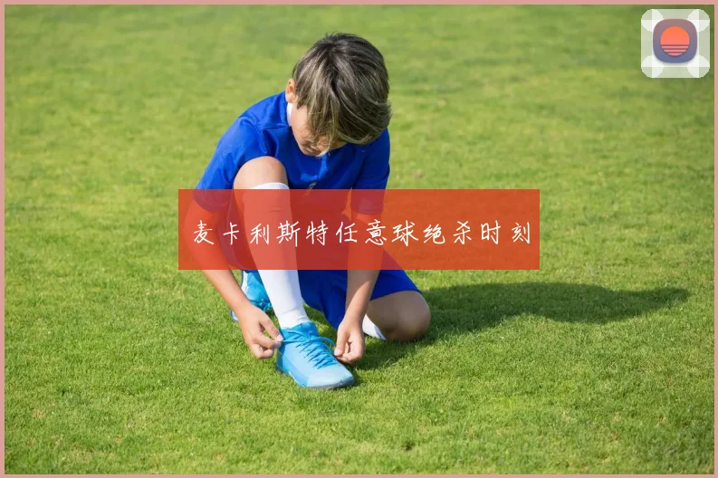 麦卡利斯特任意球绝杀时刻