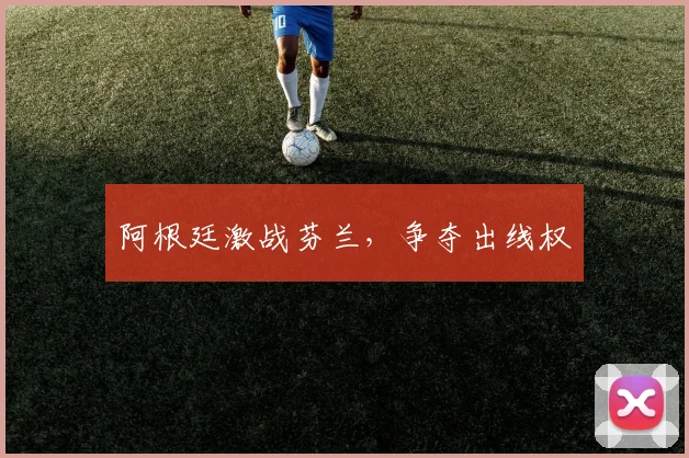阿根廷激战芬兰，争夺出线权