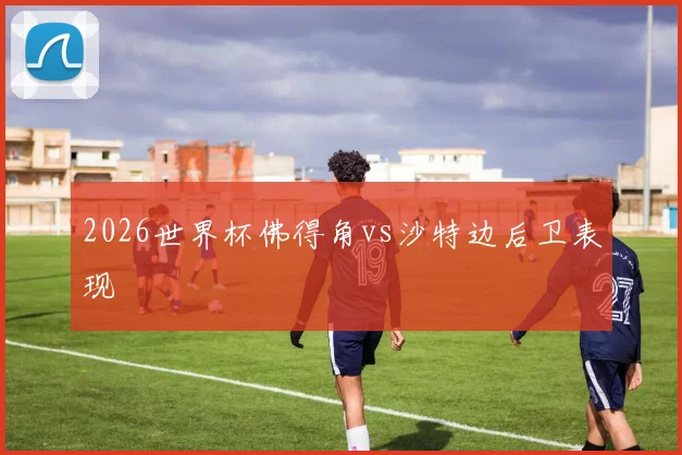 2026世界杯佛得角vs沙特边后卫表现