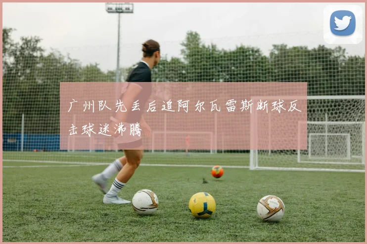 广州队先丢后追阿尔瓦雷斯断球反击球迷沸腾