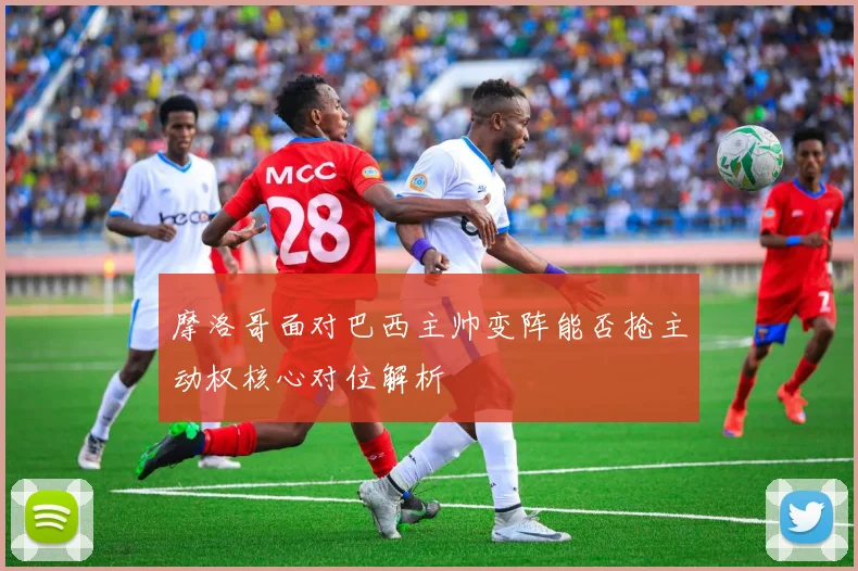 摩洛哥面对巴西主帅变阵能否抢主动权核心对位解析