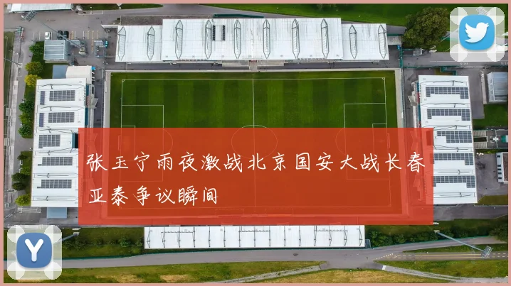 张玉宁雨夜激战北京国安大战长春亚泰争议瞬间
