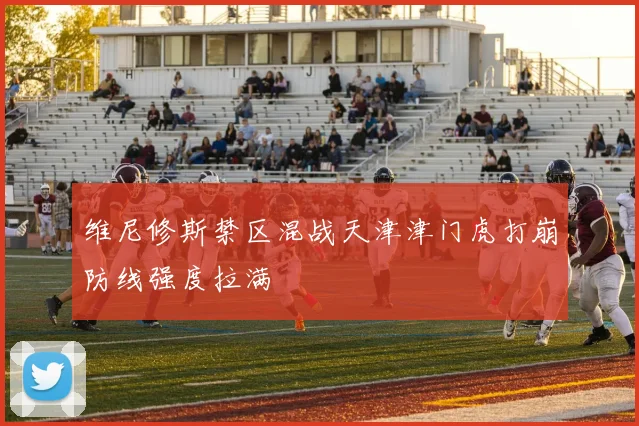 维尼修斯禁区混战天津津门虎打崩防线强度拉满
