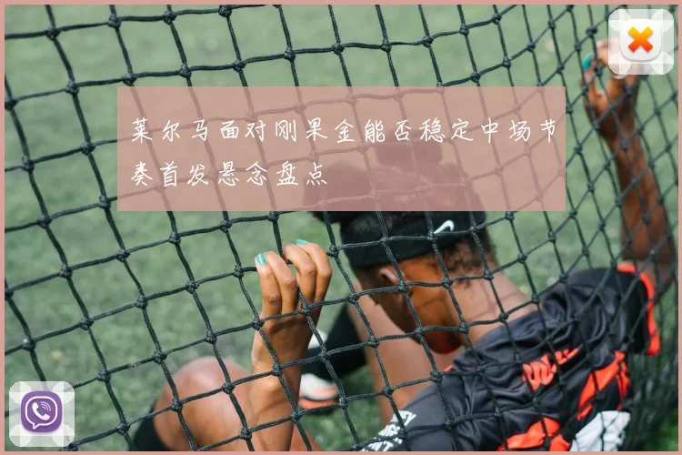 莱尔马面对刚果金能否稳定中场节奏首发悬念盘点