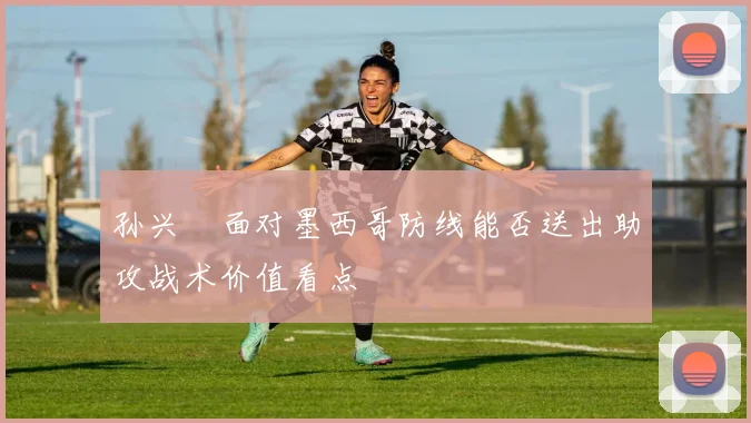 孙兴慜面对墨西哥防线能否送出助攻战术价值看点