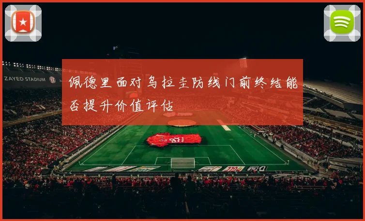 佩德里面对乌拉圭防线门前终结能否提升价值评估