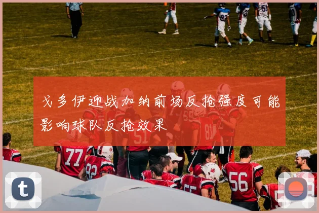 戈多伊迎战加纳前场反抢强度可能影响球队反抢效果