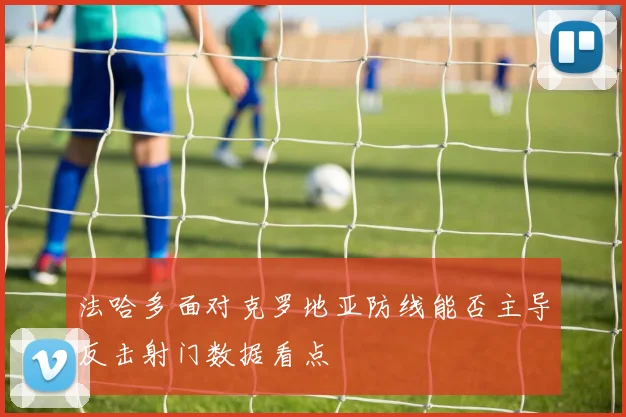 法哈多面对克罗地亚防线能否主导反击射门数据看点