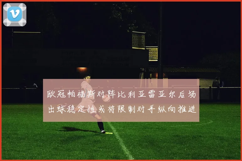 欧冠帕福斯对阵比利亚雷亚尔后场出球稳定性或将限制对手纵向推进