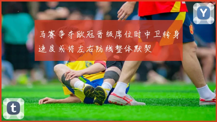 马赛争夺欧冠晋级席位时中卫转身速度或将左右防线整体默契
