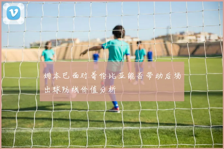 姆本巴面对哥伦比亚能否带动后场出球防线价值分析