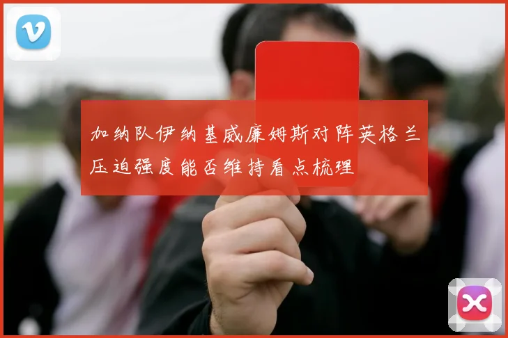 加纳队伊纳基威廉姆斯对阵英格兰压迫强度能否维持看点梳理