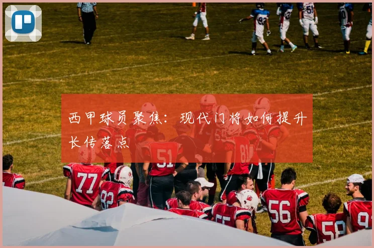 西甲球员聚焦:现代门将如何提升长传落点