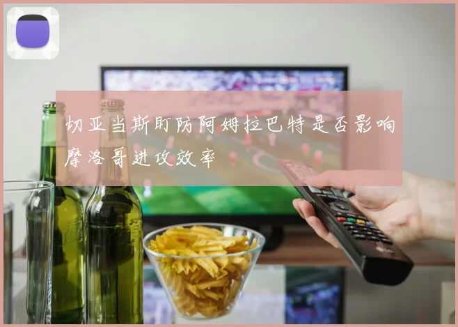 切亚当斯盯防阿姆拉巴特是否影响摩洛哥进攻效率