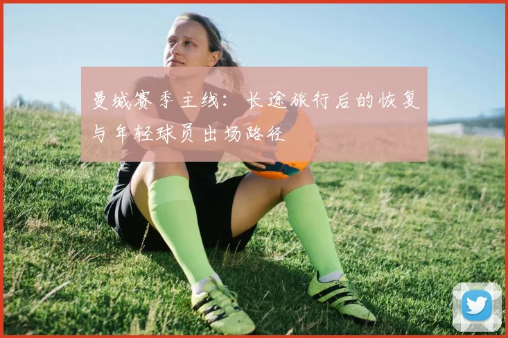 曼城赛季主线:长途旅行后的恢复与年轻球员出场路径