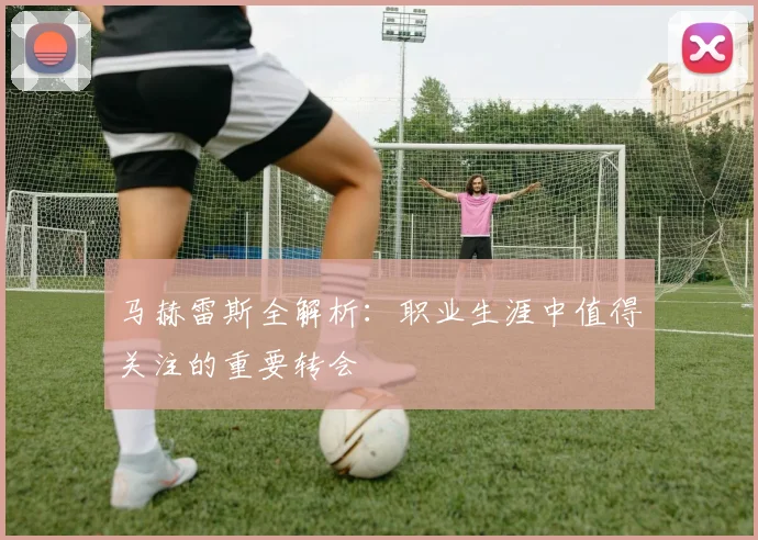 马赫雷斯全解析：职业生涯中值得关注的重要转会