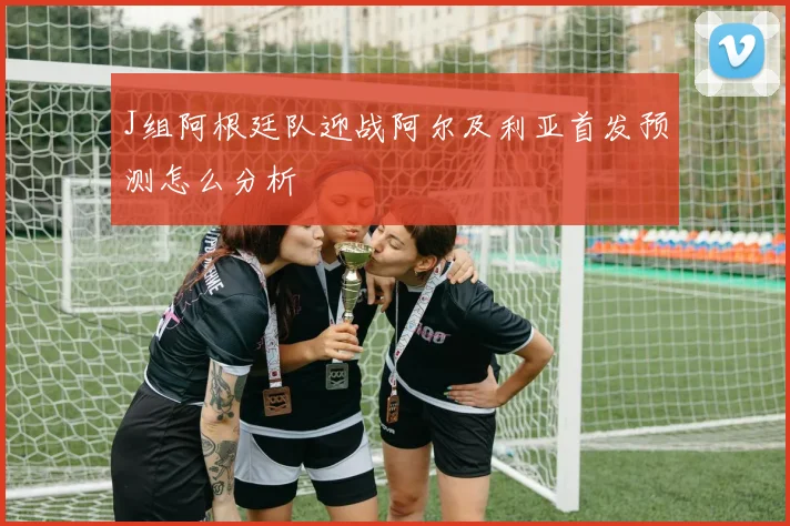 J组阿根廷队迎战阿尔及利亚首发预测怎么分析