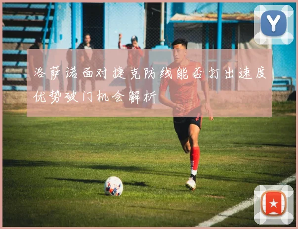 洛萨诺面对捷克防线能否打出速度优势破门机会解析