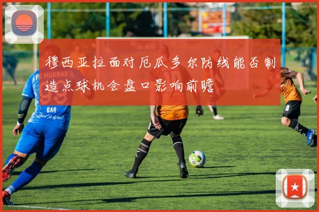 穆西亚拉面对厄瓜多尔防线能否制造点球机会盘口影响前瞻