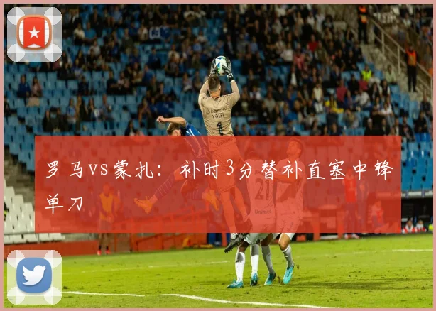 罗马vs蒙扎：补时3分替补直塞中锋单刀