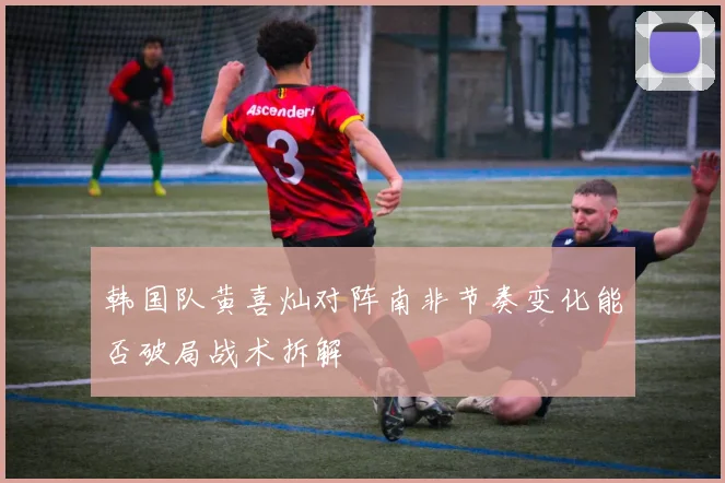 韩国队黄喜灿对阵南非节奏变化能否破局战术拆解