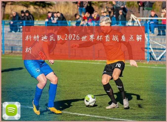 科特迪瓦队2026世界杯首战看点解析